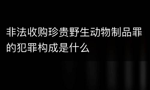 非法收购珍贵野生动物制品罪的犯罪构成是什么