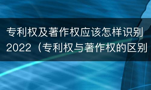 专利权及著作权应该怎样识别2022（专利权与著作权的区别与联系）