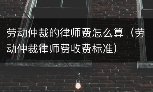 劳动仲裁的律师费怎么算（劳动仲裁律师费收费标准）