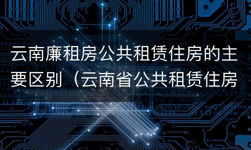 云南廉租房公共租赁住房的主要区别（云南省公共租赁住房）