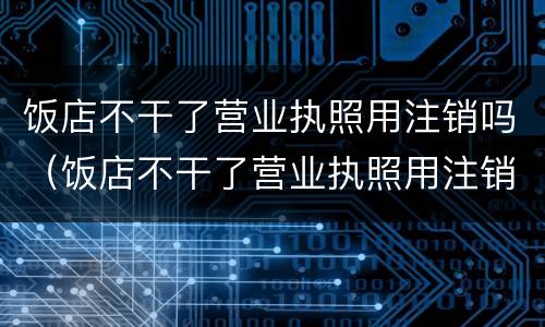 饭店不干了营业执照用注销吗（饭店不干了营业执照用注销吗）