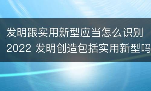 发明跟实用新型应当怎么识别2022 发明创造包括实用新型吗