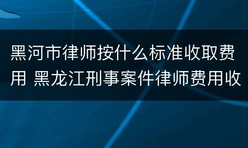 黑河市律师按什么标准收取费用 黑龙江刑事案件律师费用收取标准