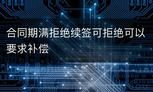 合同期满拒绝续签可拒绝可以要求补偿