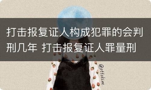 打击报复证人构成犯罪的会判刑几年 打击报复证人罪量刑