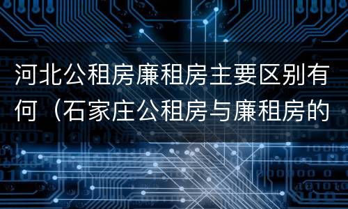 河北公租房廉租房主要区别有何（石家庄公租房与廉租房的区别）