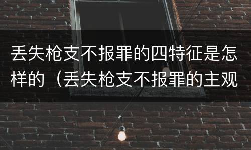 丢失枪支不报罪的四特征是怎样的（丢失枪支不报罪的主观方面）