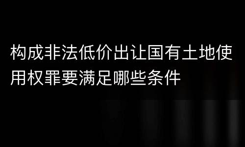 构成非法低价出让国有土地使用权罪要满足哪些条件
