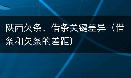 陕西欠条、借条关键差异（借条和欠条的差距）