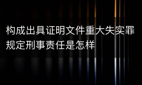 构成出具证明文件重大失实罪规定刑事责任是怎样