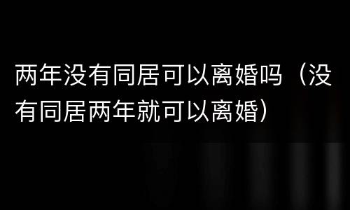 两年没有同居可以离婚吗（没有同居两年就可以离婚）