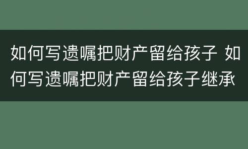 如何写遗嘱把财产留给孩子 如何写遗嘱把财产留给孩子继承