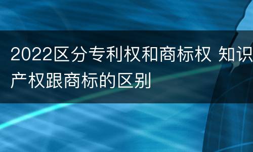 2022区分专利权和商标权 知识产权跟商标的区别