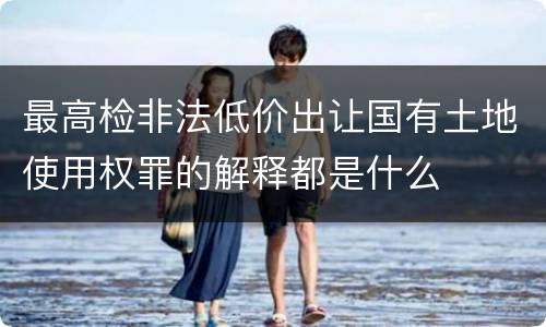 最高检非法低价出让国有土地使用权罪的解释都是什么