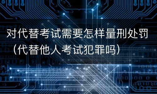 对代替考试需要怎样量刑处罚（代替他人考试犯罪吗）