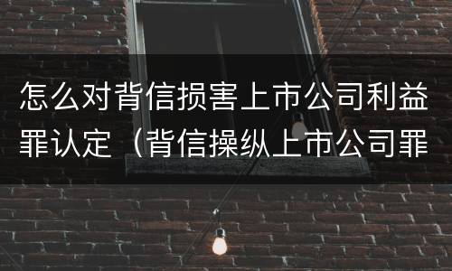 怎么对背信损害上市公司利益罪认定（背信操纵上市公司罪）