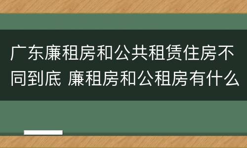 广东廉租房和公共租赁住房不同到底 廉租房和公租房有什么区别广州