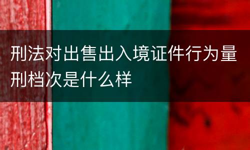刑法对出售出入境证件行为量刑档次是什么样