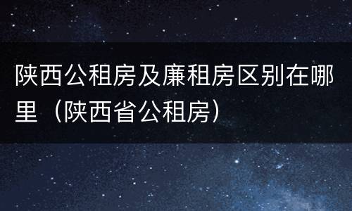陕西公租房及廉租房区别在哪里（陕西省公租房）