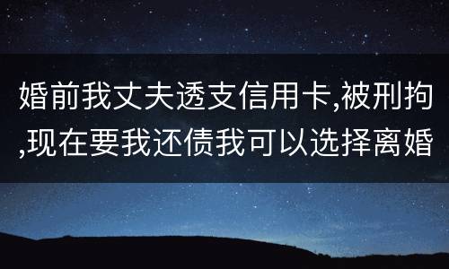 婚前我丈夫透支信用卡,被刑拘,现在要我还债我可以选择离婚吗