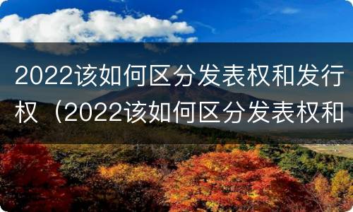 2022该如何区分发表权和发行权（2022该如何区分发表权和发行权呢）