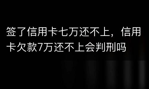 签了信用卡七万还不上，信用卡欠款7万还不上会判刑吗