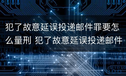 犯了故意延误投递邮件罪要怎么量刑 犯了故意延误投递邮件罪要怎么量刑呢