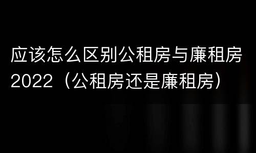 应该怎么区别公租房与廉租房2022（公租房还是廉租房）