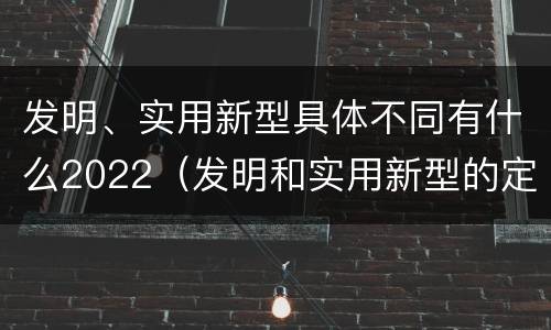 发明、实用新型具体不同有什么2022（发明和实用新型的定义）