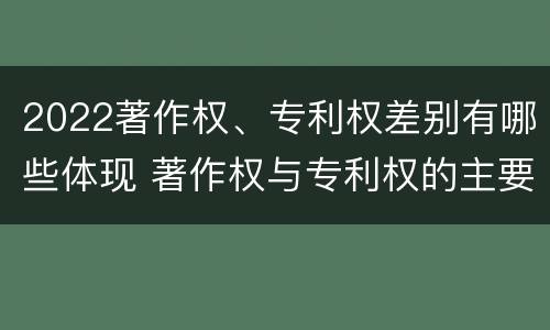 2022著作权、专利权差别有哪些体现 著作权与专利权的主要区别是什么?