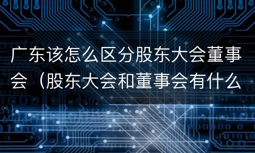 广东该怎么区分股东大会董事会（股东大会和董事会有什么区别）
