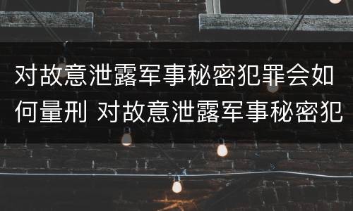 对故意泄露军事秘密犯罪会如何量刑 对故意泄露军事秘密犯罪会如何量刑呢