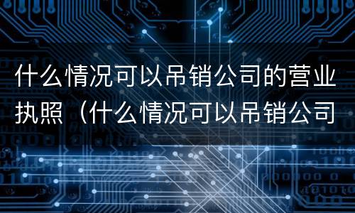 什么情况可以吊销公司的营业执照（什么情况可以吊销公司的营业执照呢）