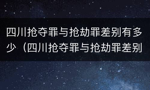 四川抢夺罪与抢劫罪差别有多少（四川抢夺罪与抢劫罪差别有多少）