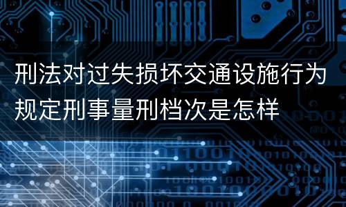 刑法对过失损坏交通设施行为规定刑事量刑档次是怎样