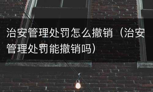 治安管理处罚怎么撤销（治安管理处罚能撤销吗）