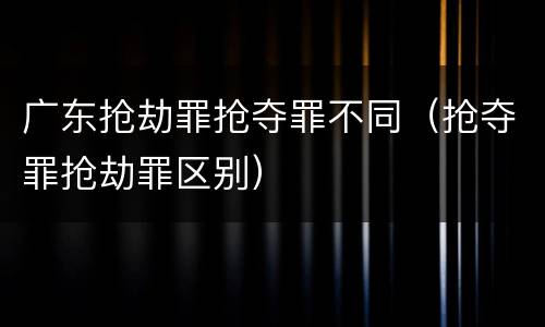 广东抢劫罪抢夺罪不同（抢夺罪抢劫罪区别）
