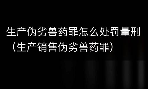 生产伪劣兽药罪怎么处罚量刑（生产销售伪劣兽药罪）