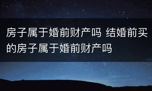 房子属于婚前财产吗 结婚前买的房子属于婚前财产吗