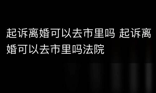 起诉离婚可以去市里吗 起诉离婚可以去市里吗法院