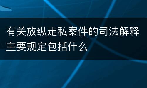 有关放纵走私案件的司法解释主要规定包括什么