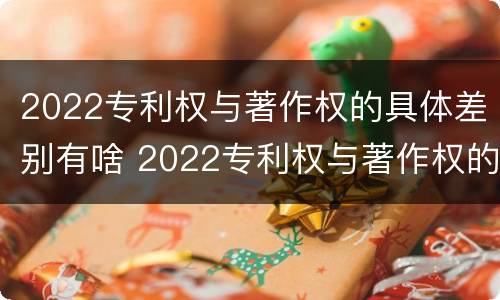 2022专利权与著作权的具体差别有啥 2022专利权与著作权的具体差别有啥不同