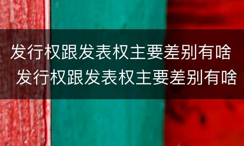 发行权跟发表权主要差别有啥 发行权跟发表权主要差别有啥不一样