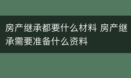 房产继承都要什么材料 房产继承需要准备什么资料