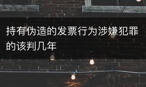 持有伪造的发票行为涉嫌犯罪的该判几年