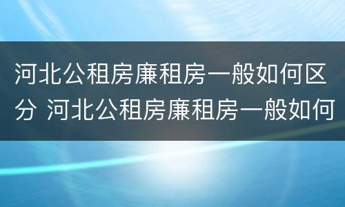 河北公租房廉租房一般如何区分 河北公租房廉租房一般如何区分等级