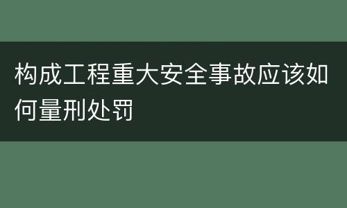 构成工程重大安全事故应该如何量刑处罚