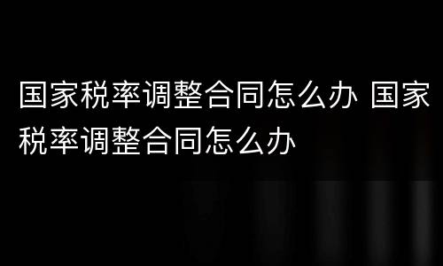 国家税率调整合同怎么办 国家税率调整合同怎么办