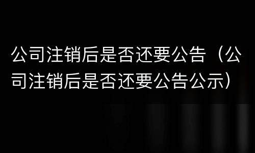 公司注销后是否还要公告（公司注销后是否还要公告公示）