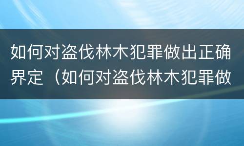 如何对盗伐林木犯罪做出正确界定（如何对盗伐林木犯罪做出正确界定处罚）